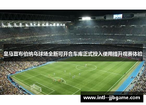 皇马宣布伯纳乌球场全新可开合车库正式投入使用提升观赛体验